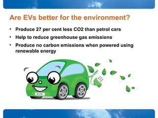 Are EVs better for the environment?
• Produce 27 per cent less CO2 than petrol cars
• Help to reduce greenhouse gas emissions
• Produce no carbon emissions when powered using
renewable energy
 