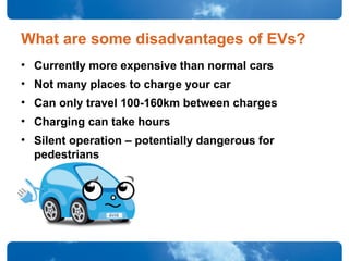 What are some disadvantages of EVs?
• Currently more expensive than normal cars
• Not many places to charge your car
• Can only travel 100-160km between charges
• Charging can take hours
• Silent operation – potentially dangerous for
pedestrians
 