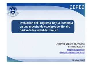 Evaluación del Programa Yo y la Economía
en una muestra de escolares de 6to año
básico de la ciudad de Temuco



                           Jocelyne Sepúlveda Aravena
                                      Fondecyt 1060303
                                    jksepulveda@ufro.cl
                             www.psicologiaeconomica.cl



                                         Octubre, 2009
 