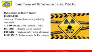 V. P. Bhaurkar EV (T. Y. Mechanical)
18. Standards and Safety (as per
BIS/IEC/ISO)
Some key EV-related standards (just briefly
mentioned):
AIS-038 (Battery safety standards – India)
IEC 61851 – Charging system standard
ISO 26262 – Functional safety in EV electronics
BIS IS 17017 – Indian standard for EV charging
Basic Terms and Definitions in Electric Vehicles
 