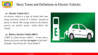 V. P. Bhaurkar EV (T. Y. Mechanical)
a) Electric Vehicle (EV)
An electric vehicle is a type of vehicle that runs
using electricity stored in a battery, instead of
petrol or diesel. The energy stored in the battery
powers an electric motor, which drives the
wheels.
a) Battery Electric Vehicle (BEV)
A BEV is a fully electric vehicle — it uses only a
battery for power and has no engine or fuel tank.
Example: Tata Nexon EV, Tesla Model 3
Basic Terms and Definitions in Electric Vehicles
 