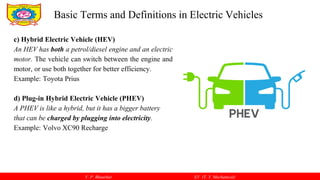 V. P. Bhaurkar EV (T. Y. Mechanical)
c) Hybrid Electric Vehicle (HEV)
An HEV has both a petrol/diesel engine and an electric
motor. The vehicle can switch between the engine and
motor, or use both together for better efficiency.
Example: Toyota Prius
d) Plug-in Hybrid Electric Vehicle (PHEV)
A PHEV is like a hybrid, but it has a bigger battery
that can be charged by plugging into electricity.
Example: Volvo XC90 Recharge
Basic Terms and Definitions in Electric Vehicles
 