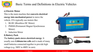 V. P. Bhaurkar EV (T. Y. Mechanical)
e) Electric Motor
This is the main machine that converts electrical
energy into mechanical power to move the
vehicle. EVs typically use motors like:
1. BLDC (Brushless DC Motor)
2. PMSM (Permanent Magnet Synchronous
Motor)
3. Induction Motor
f) Battery Pack
The battery pack stores electrical energy. It
usually uses Lithium-ion cells and is made of many
small batteries connected together to provide high
voltage (e.g. 300V to 400V in cars).
Basic Terms and Definitions in Electric Vehicles
 