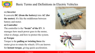 V. P. Bhaurkar EV (T. Y. Mechanical)
m) Inverter
It converts DC (from the battery) into AC (for
the motor). It's like the middleman between
battery and motor.
n) Controller
The controller is the “brain” of the EV. It
manages how much power goes to the motor,
when to charge, and how to protect the system.
o) Torque
Torque is the pulling or twisting force the
motor gives to rotate the wheels. EVs are known
for instant torque, giving quick acceleration.
Basic Terms and Definitions in Electric Vehicles
 