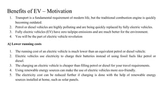 Benefits of EV – Motivation
1. Transport is a fundamental requirement of modern life, but the traditional combustion engine is quickly
becoming outdated.
2. Petrol or diesel vehicles are highly polluting and are being quickly replaced by fully electric vehicles.
3. Fully electric vehicles (EV) have zero tailpipe emissions and are much better for the environment.
4. You will be the part of electric vehicle revolution
A] Lower running costs
1. The running cost of an electric vehicle is much lower than an equivalent petrol or diesel vehicle.
2. Electric vehicles use electricity to charge their batteries instead of using fossil fuels like petrol or
diesel.
3. The charging an electric vehicle is cheaper than filling petrol or diesel for your travel requirements.
4. Using renewable energy sources can make the use of electric vehicles more eco-friendly.
5. The electricity cost can be reduced further if charging is done with the help of renewable energy
sources installed at home, such as solar panels.
 