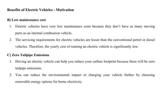 B] Low maintenance cost
1. Electric vehicles have very low maintenance costs because they don’t have as many moving
parts as an internal combustion vehicle.
2. The servicing requirements for electric vehicles are lesser than the conventional petrol or diesel
vehicles. Therefore, the yearly cost of running an electric vehicle is significantly low.
C] Zero Tailpipe Emissions
1. Driving an electric vehicle can help you reduce your carbon footprint because there will be zero
tailpipe emissions.
2. You can reduce the environmental impact of charging your vehicle further by choosing
renewable energy options for home electricity.
Benefits of Electric Vehicles - Motivation
 