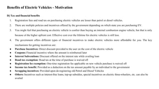 D] Tax and financial benefits
1. Registration fees and road tax on purchasing electric vehicles are lesser than petrol or diesel vehicles.
2. There are multiple policies and incentives offered by the government depending on which state you are purchasing EV.
3. You might feel that purchasing an electric vehicle is costlier than buying an internal combustion engine vehicle, but that is only
because of the higher upfront cost. Effective cost over the lifetime for electric vehicles is still less.
4. The government offers different types of financial incentives to make electric vehicles more affordable for you. The key
mechanisms for getting incentives are:
● Purchase Incentives: Direct discount provided to the user on the cost of the electric vehicle
● Coupons: Financial incentive where the amount is reimbursed later
● Interest Subventions: Discount offered on the interest rate while availing loan
● Road tax exemption: Road tax at the time of purchase is waived off
● Registration fee exemption: One-time registration fee applicable on new vehicle purchase is waived off
● Income tax benefit: Provided as a deduction on the tax amount payable by an individual to the government
● Scrapping incentives: Provided upon de-registering old Petrol and Diesel Vehicles
● Others: Incentives such as interest-free loans, top-up subsidies, special incentives on electric three-wheelers, etc. can also be
availed
Benefits of Electric Vehicles - Motivation
 