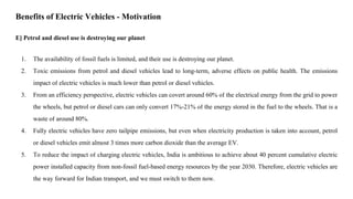 E] Petrol and diesel use is destroying our planet
1. The availability of fossil fuels is limited, and their use is destroying our planet.
2. Toxic emissions from petrol and diesel vehicles lead to long-term, adverse effects on public health. The emissions
impact of electric vehicles is much lower than petrol or diesel vehicles.
3. From an efficiency perspective, electric vehicles can covert around 60% of the electrical energy from the grid to power
the wheels, but petrol or diesel cars can only convert 17%-21% of the energy stored in the fuel to the wheels. That is a
waste of around 80%.
4. Fully electric vehicles have zero tailpipe emissions, but even when electricity production is taken into account, petrol
or diesel vehicles emit almost 3 times more carbon dioxide than the average EV.
5. To reduce the impact of charging electric vehicles, India is ambitious to achieve about 40 percent cumulative electric
power installed capacity from non-fossil fuel-based energy resources by the year 2030. Therefore, electric vehicles are
the way forward for Indian transport, and we must switch to them now.
Benefits of Electric Vehicles - Motivation
 