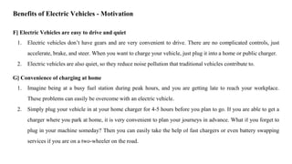 F] Electric Vehicles are easy to drive and quiet
1. Electric vehicles don’t have gears and are very convenient to drive. There are no complicated controls, just
accelerate, brake, and steer. When you want to charge your vehicle, just plug it into a home or public charger.
2. Electric vehicles are also quiet, so they reduce noise pollution that traditional vehicles contribute to.
G] Convenience of charging at home
1. Imagine being at a busy fuel station during peak hours, and you are getting late to reach your workplace.
These problems can easily be overcome with an electric vehicle.
2. Simply plug your vehicle in at your home charger for 4-5 hours before you plan to go. If you are able to get a
charger where you park at home, it is very convenient to plan your journeys in advance. What if you forget to
plug in your machine someday? Then you can easily take the help of fast chargers or even battery swapping
services if you are on a two-wheeler on the road.
Benefits of Electric Vehicles - Motivation
 