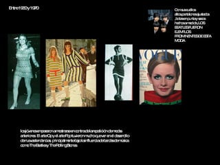 Entre 1960 y 1970   los jóvenes empezaron a mostrarse en contra de la repetición de modas anteriores. El arte Op y el arte Pop tuvieron mucho que ver en el desarrollo de nuevas tendencias, principalmente bajo la influencia de bandas de música como The Beatles y The Rolling Stones.  Con sus cuellos altos,pantalones ajustados ,botas en punta y sacos hechos a medida ,LOS BEATLES FUERON EJEMPLOS PROMINENTES DE ESTA MODA 