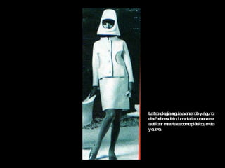 La tecnología seguía avanzando y algunos diseñadores de indumentaria comenzaron a utilizar materiales como plástico, metal y cuero. 