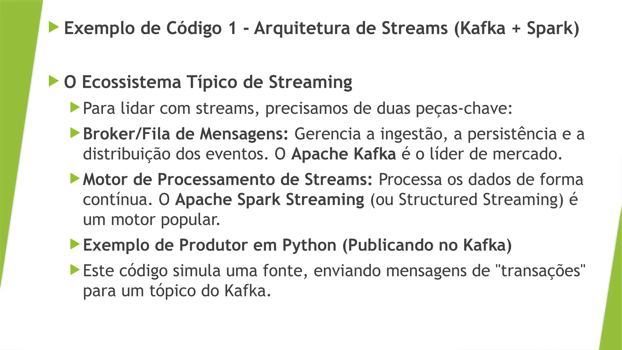  Exemplo de Código 1 - Arquitetura de Streams (Kafka + Spark)
 O Ecossistema Típico de Streaming
Para lidar com streams, precisamos de duas peças-chave:
Broker/Fila de Mensagens: Gerencia a ingestão, a persistência e a
distribuição dos eventos. O Apache Kafka é o líder de mercado.
Motor de Processamento de Streams: Processa os dados de forma
contínua. O Apache Spark Streaming (ou Structured Streaming) é
um motor popular.
Exemplo de Produtor em Python (Publicando no Kafka)
Este código simula uma fonte, enviando mensagens de "transações"
para um tópico do Kafka.
 