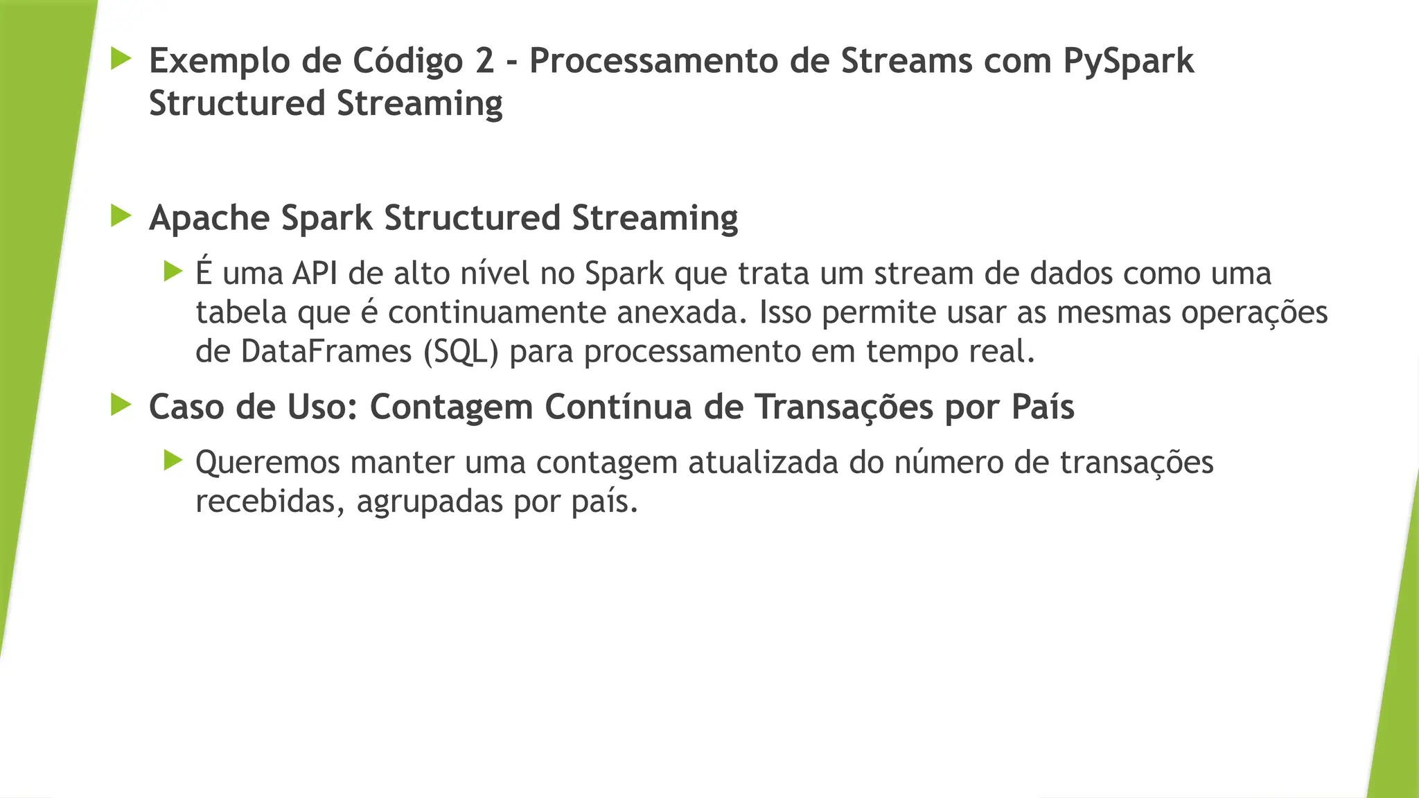  Exemplo de Código 2 - Processamento de Streams com PySpark
Structured Streaming
 Apache Spark Structured Streaming
 É uma API de alto nível no Spark que trata um stream de dados como uma
tabela que é continuamente anexada. Isso permite usar as mesmas operações
de DataFrames (SQL) para processamento em tempo real.
 Caso de Uso: Contagem Contínua de Transações por País
 Queremos manter uma contagem atualizada do número de transações
recebidas, agrupadas por país.
 