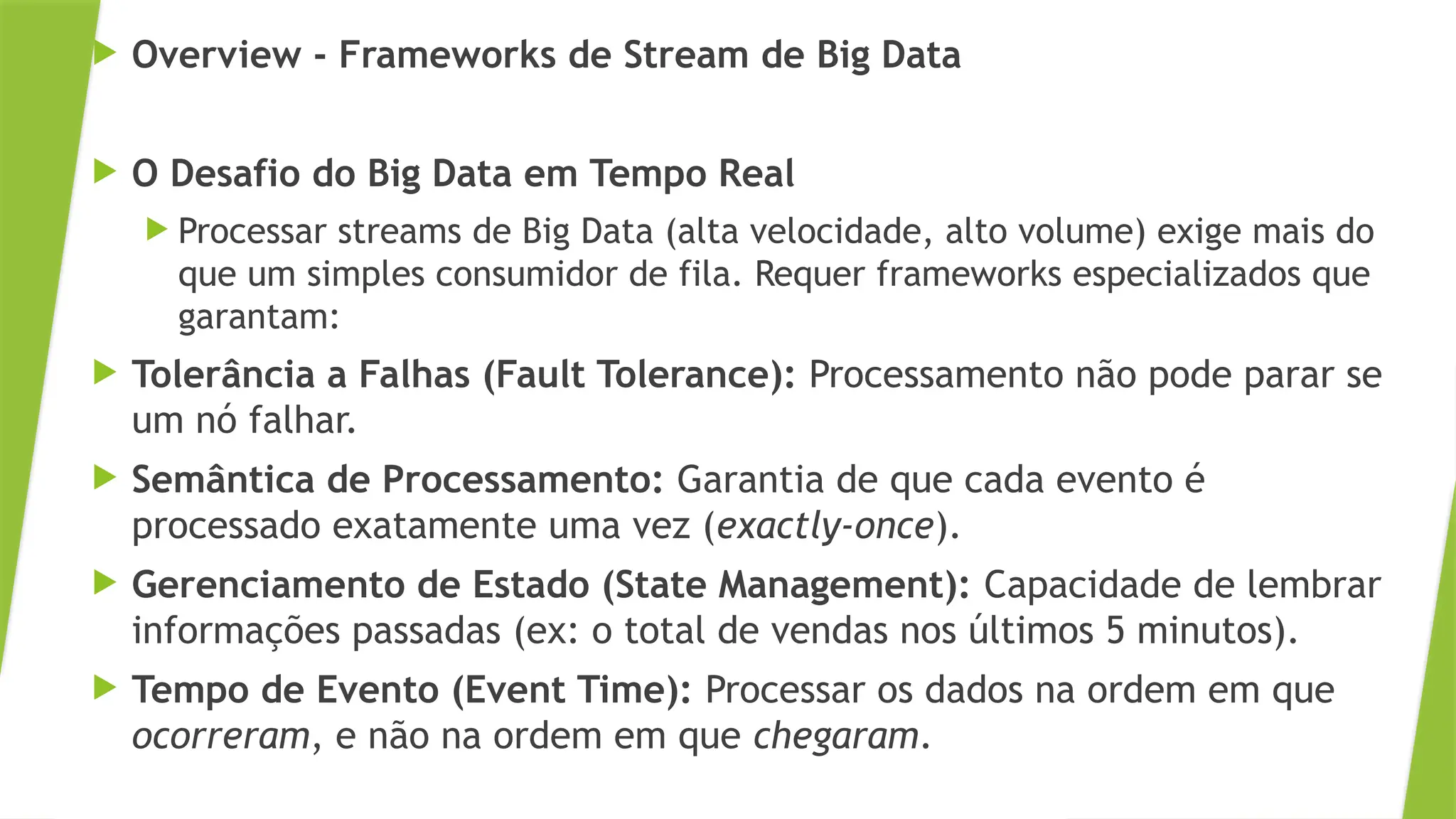  Overview - Frameworks de Stream de Big Data
 O Desafio do Big Data em Tempo Real
 Processar streams de Big Data (alta velocidade, alto volume) exige mais do
que um simples consumidor de fila. Requer frameworks especializados que
garantam:
 Tolerância a Falhas (Fault Tolerance): Processamento não pode parar se
um nó falhar.
 Semântica de Processamento: Garantia de que cada evento é
processado exatamente uma vez (exactly-once).
 Gerenciamento de Estado (State Management): Capacidade de lembrar
informações passadas (ex: o total de vendas nos últimos 5 minutos).
 Tempo de Evento (Event Time): Processar os dados na ordem em que
ocorreram, e não na ordem em que chegaram.
 
