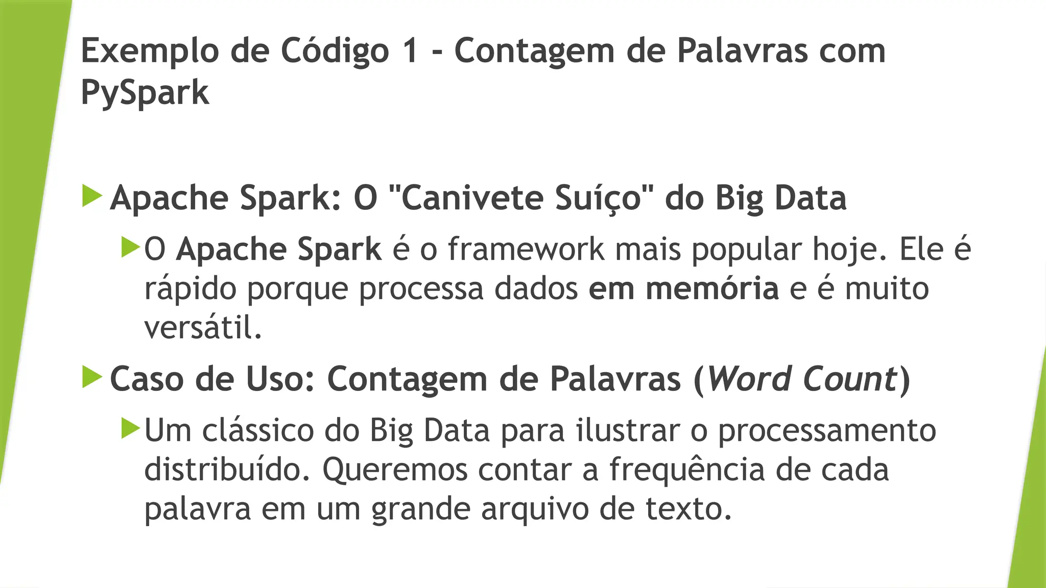 Exemplo de Código 1 - Contagem de Palavras com
PySpark
 Apache Spark: O "Canivete Suíço" do Big Data
O Apache Spark é o framework mais popular hoje. Ele é
rápido porque processa dados em memória e é muito
versátil.
 Caso de Uso: Contagem de Palavras (Word Count)
Um clássico do Big Data para ilustrar o processamento
distribuído. Queremos contar a frequência de cada
palavra em um grande arquivo de texto.
 