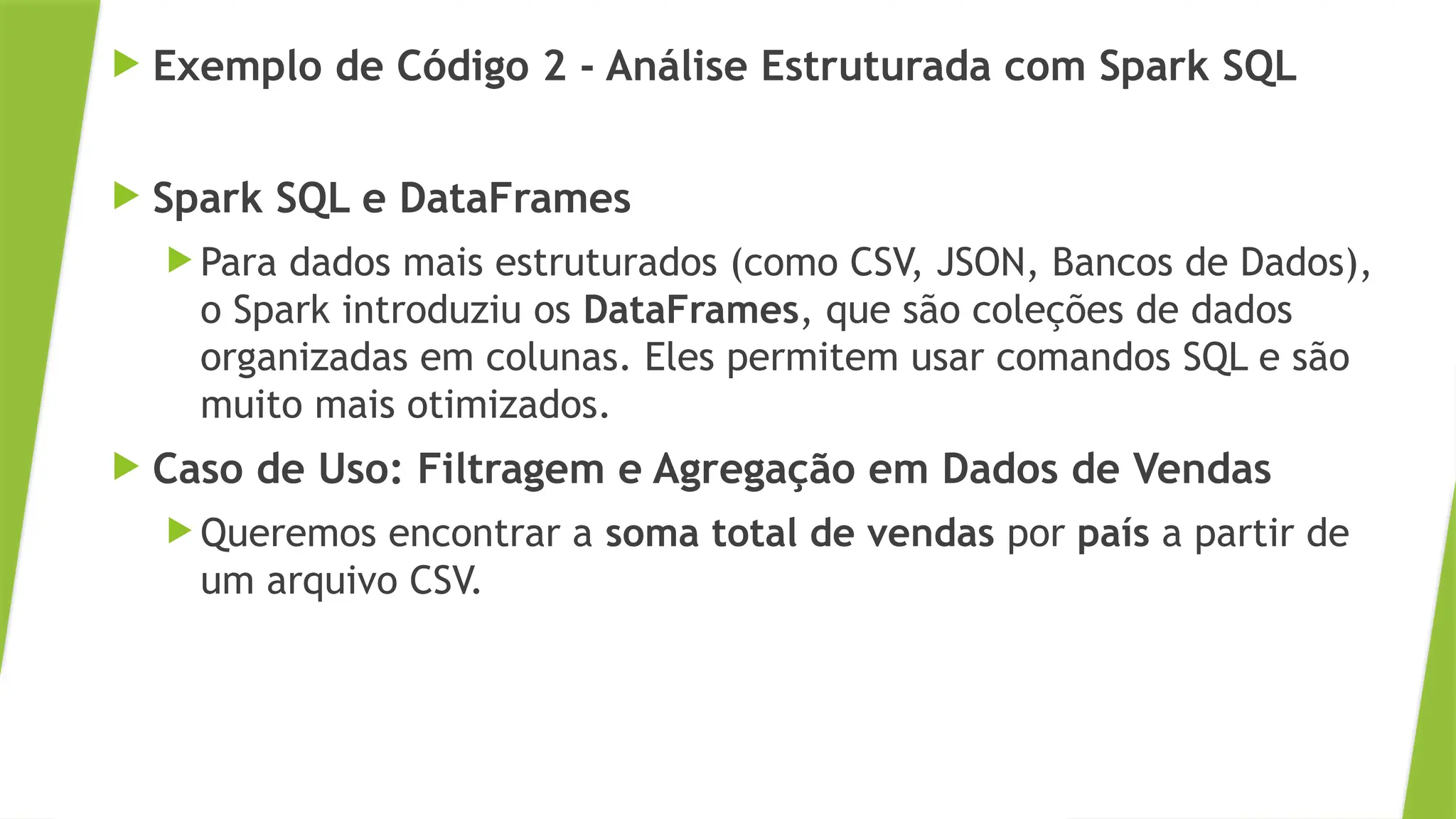  Exemplo de Código 2 - Análise Estruturada com Spark SQL
 Spark SQL e DataFrames
 Para dados mais estruturados (como CSV, JSON, Bancos de Dados),
o Spark introduziu os DataFrames, que são coleções de dados
organizadas em colunas. Eles permitem usar comandos SQL e são
muito mais otimizados.
 Caso de Uso: Filtragem e Agregação em Dados de Vendas
 Queremos encontrar a soma total de vendas por país a partir de
um arquivo CSV.
 
