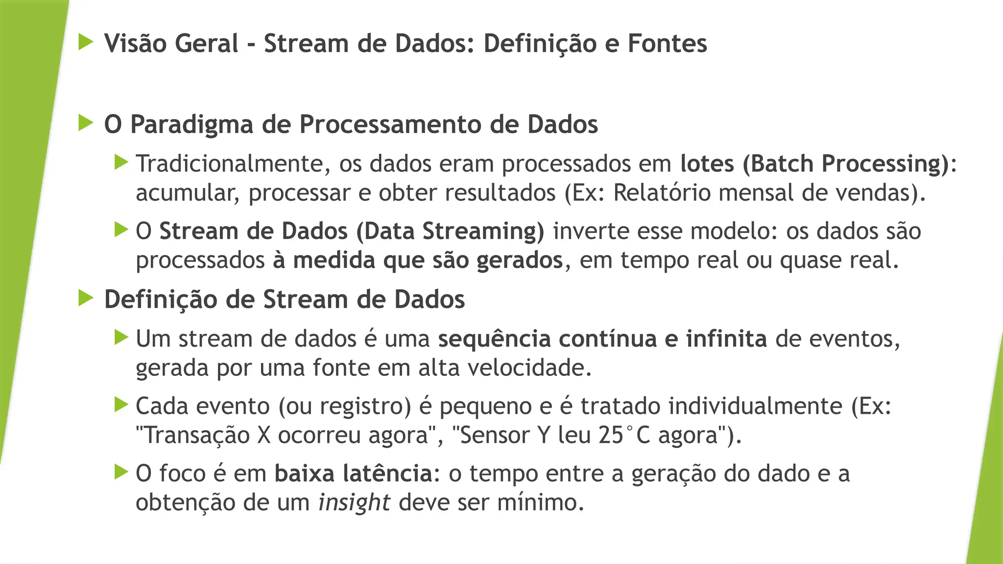 Visão Geral - Stream de Dados: Definição e Fontes
 O Paradigma de Processamento de Dados
 Tradicionalmente, os dados eram processados em lotes (Batch Processing):
acumular, processar e obter resultados (Ex: Relatório mensal de vendas).
 O Stream de Dados (Data Streaming) inverte esse modelo: os dados são
processados à medida que são gerados, em tempo real ou quase real.
 Definição de Stream de Dados
 Um stream de dados é uma sequência contínua e infinita de eventos,
gerada por uma fonte em alta velocidade.
 Cada evento (ou registro) é pequeno e é tratado individualmente (Ex:
"Transação X ocorreu agora", "Sensor Y leu 25°C agora").
 O foco é em baixa latência: o tempo entre a geração do dado e a
obtenção de um insight deve ser mínimo.
 