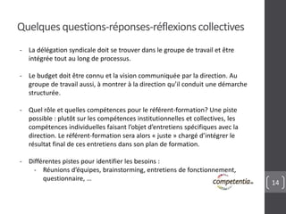 14 
Quelques questions-réponses-réflexions collectives 
- La délégation syndicale doit se trouver dans le groupe de travail et être 
intégrée tout au long de processus. 
- Le budget doit être connu et la vision communiquée par la direction. Au 
groupe de travail aussi, à montrer à la direction qu’il conduit une démarche 
structurée. 
- Quel rôle et quelles compétences pour le référent-formation? Une piste 
possible : plutôt sur les compétences institutionnelles et collectives, les 
compétences individuelles faisant l’objet d’entretiens spécifiques avec la 
direction. Le référent-formation sera alors « juste » chargé d’intégrer le 
résultat final de ces entretiens dans son plan de formation. 
- Différentes pistes pour identifier les besoins : 
- Réunions d’équipes, brainstorming, entretiens de fonctionnement, 
questionnaire, … 
 