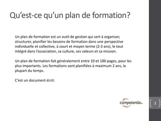 3 
Qu’est-ce qu’un plan de formation? 
Un plan de formation est un outil de gestion qui sert à organiser, 
structurer, planifier les besoins de formation dans une perspective 
individuelle et collective, à court et moyen terme (2-3 ans), le tout 
intégré dans l’association, sa culture, ses valeurs et sa mission. 
Un plan de formation fait généralement entre 10 et 100 pages, pour les 
plus importants. Les formations sont planifiées à maximum 2 ans, la 
plupart du temps. 
C’est un document écrit. 
 