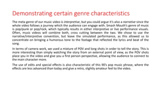 Demonstrating certain genre characteristics
The meta genre of our music video is interpretive, but you could argue it’s also a narrative since the
whole video follows a journey which the audience can engage with. Smash Mouth’s genre of music
is pop/punk or pop/rock, which typically results in either interpretive or live performance visuals.
Often, music videos will combine both, cross cutting between the two. We chose to use the
narrative/interpretive convention, but leave the simulated performance, as this allowed us to
concentrate on bringing a humorous tone to the footage that reflected the lyrics and beat of the
song.
In terms of camera work, we used a mixture of POV and long shots in order to tell the story. This is
more interesting than simply watching the story from an external point of view, as the POV shots
place you in the video and give you a first person perspective, allowing the audience to connect to
the main character more.
The use of edits and special effects is also characteristic of this 90’s pop music phrase, where the
effects are less advanced than today and give a retro, slightly amateur feel to the video.
 
