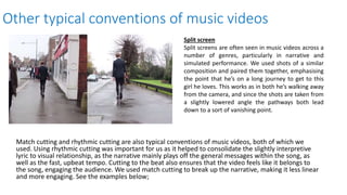 Other typical conventions of music videos
Match cutting and rhythmic cutting are also typical conventions of music videos, both of which we
used. Using rhythmic cutting was important for us as it helped to consolidate the slightly interpretive
lyric to visual relationship, as the narrative mainly plays off the general messages within the song, as
well as the fast, upbeat tempo. Cutting to the beat also ensures that the video feels like it belongs to
the song, engaging the audience. We used match cutting to break up the narrative, making it less linear
and more engaging. See the examples below;
Split screen
Split screens are often seen in music videos across a
number of genres, particularly in narrative and
simulated performance. We used shots of a similar
composition and paired them together, emphasising
the point that he’s on a long journey to get to this
girl he loves. This works as in both he’s walking away
from the camera, and since the shots are taken from
a slightly lowered angle the pathways both lead
down to a sort of vanishing point.
 