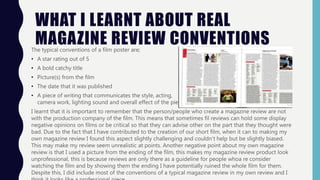 WHAT I LEARNT ABOUT REAL
MAGAZINE REVIEW CONVENTIONSThe typical conventions of a film poster are;
• A star rating out of 5
• A bold catchy title
• Picture(s) from the film
• The date that it was published
• A piece of writing that communicates the style, acting,
camera work, lighting sound and overall effect of the piece.
I learnt that it is important to remember that the person/people who create a magazine review are not
with the production company of the film. This means that sometimes fil reviews can hold some display
negative opinions on films or be critical so that they can advise other on the part that they thought were
bad. Due to the fact that I have contributed to the creation of our short film, when it can to making my
own magazine review I found this aspect slightly challenging and couldn’t help but be slightly biased.
This may make my review seem unrealistic at points. Another negative point about my own magazine
review is that I used a picture from the ending of the film, this makes my magazine review product look
unprofessional, this is because reviews are only there as a guideline for people whoa re consider
watching the film and by showing them the ending I have potentially ruined the whole film for them.
Despite this, I did include most of the conventions of a typical magazine review in my own review and I
 