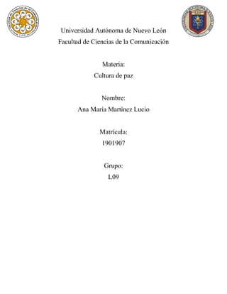 Universidad Autónoma de Nuevo León
Facultad de Ciencias de la Comunicación
Materia:
Cultura de paz
Nombre:
Ana María Martínez Lucio
Matrícula:
1901907
Grupo:
L09
 