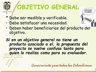 OBJETIVO GENERAL
•
• Debe ser medible y verificable.
• Debe satisfacer una necesidad.
• Deben haber beneficiarios del producto del
objetivo.
Si en un objetivo general no tiene un
producto asociado a el, la propuesta del
proyecto se vuelve confusa tanto para
quien lo realiza como para su evaluador.
 