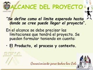 ALCANCE DEL PROYECTO
“Se define como el limite esperado hasta
donde se cree puede llegar el proyecto”.
En el alcance se debe precisar las
limitaciones que tendrá el proyecto. Se
pueden formular teniendo en cuenta:
• El Producto, el proceso y contexto.
 