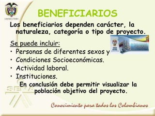 BENEFICIARIOS
Los beneficiarios dependen carácter, la
naturaleza, categoría o tipo de proyecto.
Se puede incluir:
• Personas de diferentes sexos y edades.
• Condiciones Socioeconómicas.
• Actividad laboral.
• Instituciones.
En conclusión debe permitir visualizar la
población objetivo del proyecto.
 