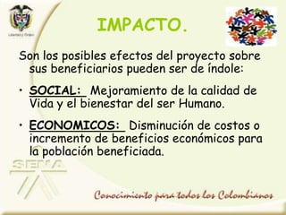 IMPACTO.
Son los posibles efectos del proyecto sobre
sus beneficiarios pueden ser de índole:
• SOCIAL: Mejoramiento de la calidad de
Vida y el bienestar del ser Humano.
• ECONOMICOS: Disminución de costos o
incremento de beneficios económicos para
la población beneficiada.
 