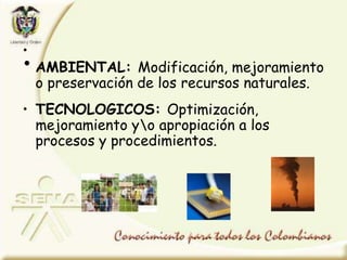 •
• AMBIENTAL: Modificación, mejoramiento
o preservación de los recursos naturales.
• TECNOLOGICOS: Optimización,
mejoramiento yo apropiación a los
procesos y procedimientos.
 