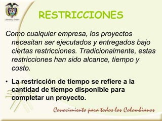 Como cualquier empresa, los proyectos
necesitan ser ejecutados y entregados bajo
ciertas restricciones. Tradicionalmente, estas
restricciones han sido alcance, tiempo y
costo.
• La restricción de tiempo se refiere a la
cantidad de tiempo disponible para
completar un proyecto.
RESTRICCIONES
 