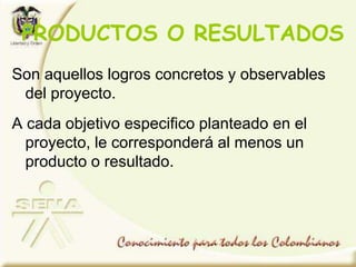 Son aquellos logros concretos y observables
del proyecto.
A cada objetivo especifico planteado en el
proyecto, le corresponderá al menos un
producto o resultado.
PRODUCTOS O RESULTADOS
 