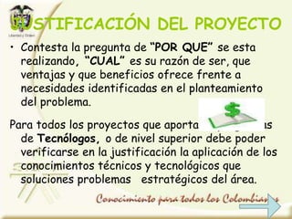 JUSTIFICACIÓN DEL PROYECTO
• Contesta la pregunta de “POR QUE” se esta
realizando, “CUAL” es su razón de ser, que
ventajas y que beneficios ofrece frente a
necesidades identificadas en el planteamiento
del problema.
Para todos los proyectos que aportan a programas
de Tecnólogos, o de nivel superior debe poder
verificarse en la justificación la aplicación de los
conocimientos técnicos y tecnológicos que
soluciones problemas estratégicos del área.
 
