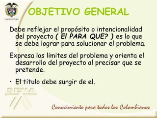 OBJETIVO GENERAL
Debe reflejar el propósito o intencionalidad
del proyecto ( El PARA QUE? ) es lo que
se debe lograr para solucionar el problema.
Expresa los limites del problema y orienta el
desarrollo del proyecto al precisar que se
pretende.
• El titulo debe surgir de el.
 