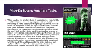 Mise-En-Scene: Ancillary Tasks
 When creating my ancillary tasks it was extremely important to
consider mise-en-scene. In my magazine advert, I used
Photoshop to edit a close up of the protagonist on the phone to
make his skin green and on the digipak front cover, I edited his
eyes green. I believe these helped to create an image that
stands out to the viewer and relates to the concept and title of
the song. Both ancillary tasks use the same colour scheme to
display convergence across several media platforms as fell as to
display the brand identity I have create. Both ancillary tasks see
a close-up of the band’s front man as this is integral when
creating a brand identity; the band’s front man would become
recognisable and his image would immediately be associated
with the band, this would appeal to the target audience as it
explores a form of interaction between the artist and the
consumer as they see his face on various platforms.
 