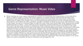 Genre Representation: Music Video
 When creating my music video, I attempted to conform to conventions and characteristics of the Indie Rock
genre in order to create a product that would appeal to my target audience and promote the band. One
convention that I followed was the use of live performance; the music video sees many shots of the band
performing on stage as this creates a focus on the band doing what they love. A more contemporary indie
convention is to combine this with a narrative included in between to break up the music video and give a story
to the viewer; the use of a narrative helps to make the music video more memorable. Indie narratives are usually
simple and easy to follow – mine conforms to this convention, primarily because it is an amplification of the
lyrics which are very clear and easy to understand; I believe that the use of a narrative will result in the video
resonating with the viewer more so than if the video just contained performance shots. Camerawork in the video
conforms to Indie conventions as it frequently displays close-ups and full length shots to show the band and
what they are wearing; editing has bee used to create a unique product that still appeals to my target audience.
The use of transitions makes the video run more smoothly, fast cuts and slow cuts replicate the tempo of the
song and complex editing (i.e. very quick jump cuts) during fast tempo parts evoke a sense of thrill in the viewer
as well as creating a music video that is more interesting to watch. Additionally, the use of a black and white
filter is common in the Indie Genre, it is often used to make the videos look retro and raw however in my music
video, it is used to symbolise the lack of meaning in the protagonist’s life.
 