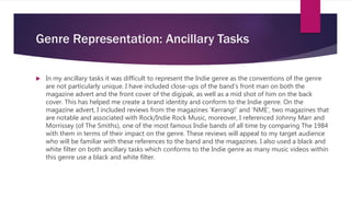 Genre Representation: Ancillary Tasks
 In my ancillary tasks it was difficult to represent the Indie genre as the conventions of the genre
are not particularly unique. I have included close-ups of the band’s front man on both the
magazine advert and the front cover of the digipak, as well as a mid shot of him on the back
cover. This has helped me create a brand identity and conform to the Indie genre. On the
magazine advert, I included reviews from the magazines ‘Kerrang!’ and ‘NME’, two magazines that
are notable and associated with Rock/Indie Rock Music, moreover, I referenced Johnny Marr and
Morrissey (of The Smiths), one of the most famous Indie bands of all time by comparing The 1984
with them in terms of their impact on the genre. These reviews will appeal to my target audience
who will be familiar with these references to the band and the magazines. I also used a black and
white filter on both ancillary tasks which conforms to the Indie genre as many music videos within
this genre use a black and white filter.
 