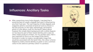 Influences: Ancillary Tasks
 After researching many Indie digipaks, I decided that it
would be best to create a digipak that wasn’t influenced by
any that I had seen. The vast majority of Indie digipaks and
magazine adverts consisted of band art work as shown in
the two pictures on the right. Interestingly, the bottom
photo is a the album cover for the band’s debut album
however this simple black background with a white diagram
on has become part of their brand identity and is seen on
other media products of theirs. For my ancillary task, I felt it
was important to focus on the image of the band’s
frontman in order to create a recognisable image that
would be associated with the band. Also, the colour scheme
helped to create a brand identity as green is not a common
colour to be used as a primary colour in a product.
 