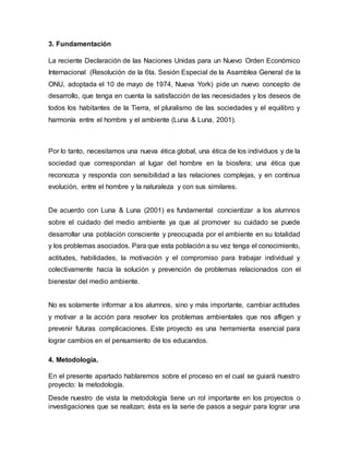 3. Fundamentación
La reciente Declaración de las Naciones Unidas para un Nuevo Orden Económico
Internacional (Resolución de la 6ta. Sesión Especial de la Asamblea General de la
ONU, adoptada el 10 de mayo de 1974, Nueva York) pide un nuevo concepto de
desarrollo, que tenga en cuenta la satisfacción de las necesidades y los deseos de
todos los habitantes de la Tierra, el pluralismo de las sociedades y el equilibro y
harmonía entre el hombre y el ambiente (Luna & Luna, 2001).
Por lo tanto, necesitamos una nueva ética global, una ética de los individuos y de la
sociedad que correspondan al lugar del hombre en la biosfera; una ética que
reconozca y responda con sensibilidad a las relaciones complejas, y en continua
evolución, entre el hombre y la naturaleza y con sus similares.
De acuerdo con Luna & Luna (2001) es fundamental concientizar a los alumnos
sobre el cuidado del medio ambiente ya que al promover su cuidado se puede
desarrollar una población consciente y preocupada por el ambiente en su totalidad
y los problemas asociados. Para que esta población a su vez tenga el conocimiento,
actitudes, habilidades, la motivación y el compromiso para trabajar individual y
colectivamente hacia la solución y prevención de problemas relacionados con el
bienestar del medio ambiente.
No es solamente informar a los alumnos, sino y más importante, cambiar actitudes
y motivar a la acción para resolver los problemas ambientales que nos afligen y
prevenir futuras complicaciones. Este proyecto es una herramienta esencial para
lograr cambios en el pensamiento de los educandos.
4. Metodología.
En el presente apartado hablaremos sobre el proceso en el cual se guiará nuestro
proyecto: la metodología.
Desde nuestro de vista la metodología tiene un rol importante en los proyectos o
investigaciones que se realizan; ésta es la serie de pasos a seguir para lograr una
 