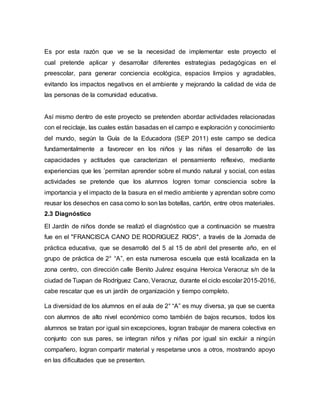 Es por esta razón que ve se la necesidad de implementar este proyecto el
cual pretende aplicar y desarrollar diferentes estrategias pedagógicas en el
preescolar, para generar conciencia ecológica, espacios limpios y agradables,
evitando los impactos negativos en el ambiente y mejorando la calidad de vida de
las personas de la comunidad educativa.
Así mismo dentro de este proyecto se pretenden abordar actividades relacionadas
con el reciclaje, las cuales están basadas en el campo e exploración y conocimiento
del mundo, según la Guía de la Educadora (SEP 2011) este campo se dedica
fundamentalmente a favorecer en los niños y las niñas el desarrollo de las
capacidades y actitudes que caracterizan el pensamiento reflexivo, mediante
experiencias que les ´permitan aprender sobre el mundo natural y social, con estas
actividades se pretende que los alumnos logren tomar consciencia sobre la
importancia y el impacto de la basura en el medio ambiente y aprendan sobre como
reusar los desechos en casa como lo son las botellas, cartón, entre otros materiales.
2.3 Diagnóstico
El Jardín de niños donde se realizó el diagnóstico que a continuación se muestra
fue en el "FRANCISCA CANO DE RODRIGUEZ RIOS", a través de la Jornada de
práctica educativa, que se desarrolló del 5 al 15 de abril del presente año, en el
grupo de práctica de 2° “A”, en esta numerosa escuela que está localizada en la
zona centro, con dirección calle Benito Juárez esquina Heroica Veracruz s/n de la
ciudad de Tuxpan de Rodríguez Cano, Veracruz, durante el ciclo escolar 2015-2016,
cabe rescatar que es un jardín de organización y tiempo completo.
La diversidad de los alumnos en el aula de 2° “A” es muy diversa, ya que se cuenta
con alumnos de alto nivel económico como también de bajos recursos, todos los
alumnos se tratan por igual sin excepciones, logran trabajar de manera colectiva en
conjunto con sus pares, se integran niños y niñas por igual sin excluir a ningún
compañero, logran compartir material y respetarse unos a otros, mostrando apoyo
en las dificultades que se presenten.
 