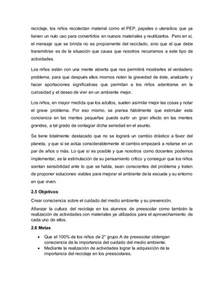 reciclaje, los niños recolectan material como el PEP, papeles o utensilios que ya
tienen un nulo uso para convertirlos en nuevos materiales y reutilizarlos. Pero en sí,
el mensaje que se brinda no es propiamente del reciclado, sino que el que debe
transmitirse es de la situación que causa que nosotros recurramos a este tipo de
actividades.
Los niños están con una mente abierta que nos permitirá mostrarles el verdadero
problema, para que después ellos mismos noten la gravedad de éste, analizarlo y
hacer aportaciones significativas que permitan a los niños adentrarse en la
curiosidad y el deseo de vivir en un ambiente mejor.
Los niños, en mayor medida que los adultos, suelen asimilar mejor las cosas y notar
el grave problema. Por eso mismo, se piensa hábilmente que estimular esta
conciencia en las mentes pequeñas puede surtir un gran efecto en las mentes
grandes, a tal grado de contagiar dicha seriedad en el asunto.
Se tiene totalmente destacado que no se logrará un cambio drástico a favor del
planeta, y que si se actúa considerablemente el cambio empezará a notarse en un
par de años o más. Lo que sí es posible y que nosotros como docentes podemos
implementar, es la estimulación de su pensamiento crítico y conseguir que los niños
sientan sensibilidad ante lo que se habla, sean conscientes del problema y traten
de proponer soluciones viables para mejorar el ambiente de la escuela y su entorno
en que viven.
2.5 Objetivos
Crear consciencia sobre el cuidado del medio ambiente y su prevención.
Afianzar la cultura del reciclaje en los alumnos de preescolar como también la
realización de actividades con materiales ya utilizados para el aprovechamiento de
cada uno de ellos.
2.6 Metas
 Que el 100% de los niños de 2° grupo A de preescolar obtengan
consciencia de la importancia del cuidado del medio ambiente.
 Mediante la realización de actividades lograr la adquisición de la
importancia del reciclaje en los preescolares.
 