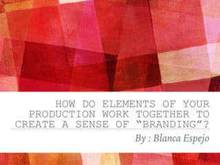 HOW DO ELEMENTS OF YOUR
PRODUCTION WORK TOGETHER TO
CREATE A SENSE OF “BRANDING”?
By : Blanca Espejo
 