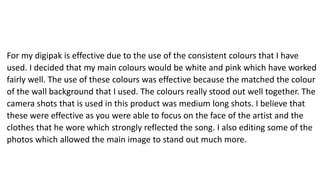 For my digipak is effective due to the use of the consistent colours that I have
used. I decided that my main colours would be white and pink which have worked
fairly well. The use of these colours was effective because the matched the colour
of the wall background that I used. The colours really stood out well together. The
camera shots that is used in this product was medium long shots. I believe that
these were effective as you were able to focus on the face of the artist and the
clothes that he wore which strongly reflected the song. I also editing some of the
photos which allowed the main image to stand out much more.
 