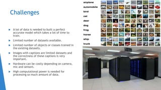 Challenges
 A lot of data is needed to built a perfect
accurate model which takes a lot of time to
train.
 Limited number of datasets available.
 Limited number of objects or classes trained in
the existing datasets.
 Images with captions are limited datasets and
the correctness of these captions is very
important.
 Hardware can be costly depending on camera,
mic and sensors.
 High computational power is needed for
processing so much amount of data.
 