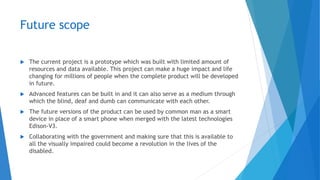 Future scope
 The current project is a prototype which was built with limited amount of
resources and data available. This project can make a huge impact and life
changing for millions of people when the complete product will be developed
in future.
 Advanced features can be built in and it can also serve as a medium through
which the blind, deaf and dumb can communicate with each other.
 The future versions of the product can be used by common man as a smart
device in place of a smart phone when merged with the latest technologies
Edison-V3.
 Collaborating with the government and making sure that this is available to
all the visually impaired could become a revolution in the lives of the
disabled.
 