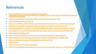 References
 https://m.dailyhunt.in/news/india/english/edexlive-epaper-
edex/madurai+eye+hospital+and+mindtree+foundation+create+special+app+for+children+with+special+
needs-newsid-84205905
 https://www.livestrong.com/article/241936-challenges-that-blind-people-face/
 http://dutchfuturesociety.nl/4466-2/
 https://www.linkedin.com/pulse/robotics-professional-services-revolution-consumer-its-czerniawska/
 https://www.devicedaily.com/pin/how-odgs-smart-glasses-can-help-the-visually-impaired/
 http://www.gizmodo.co.uk/2015/11/microsofts-digital-guide-dog-for-blind-people-sounds-incredible/
 http://edition.cnn.com/2014/06/20/tech/innovation/sonar-sticks-use-ultrasound-blind/index.html
 http://engstema.blogspot.com/
 https://necsus-ejms.org/how-machines-see-the-world-understanding-image-annotation/
 https://medium.com/pyankit/convolution-neural-networks-using-tensorflow-a78d60c1a0ac
 https://sciences.gsfc.nasa.gov/600/highlights/stories/discover.html
 https://aira.io/
 https://www.microsoft.com/en-us/seeing-ai
 https://www.videoblocks.com/video/blind-man-sitting-in-city-park-and-resting-r_u_mkvzbj3p7s5dd
 