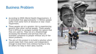 Business Problem
 According to WHO (World Health Organization), it
is estimated that approximately 1.3 Billion people
suffer from some form of distance or near vision
impairment.
 These people are at a greater risk in experiencing
poverty than other normal people. These people
find it difficult to navigate outside the spaces that
they are used to. They are at a disadvantage
accessing the benefits and services that are
available compared to people without any of the
above problems.
 The aim of this project is to build a solution which
would make their lives easier and independent
enough to lead their lives without having to rely
on others for help in their daily routine.
 