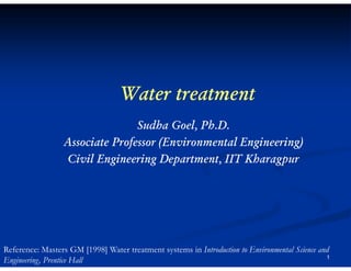 Water treatment
Sudha Goel, Ph.D.
Associate Professor (Environmental Engineering)
Civil Engineering Department, IIT Kharagpur

Reference: Masters GM [1998] Water treatment systems in Introduction to Environmental Science and
1
Engineering, Prentice Hall

 